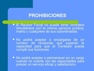 PROHIBICIONES


El Revisor Fiscal no puede tener contratos
simultáneos con la misma persona jurídica,
matriz y cualquiera de sus subordinadas.



No podrá aceptar o encargarse de un
numero de revisorías que superen la
capacidad para que el Contador pueda
cumplir sus funciones



No podrá aceptar o permanecer en un cargo
cuando no cuente con las capacidades para
prestar un servicio eficaz y satisfactorio.

 