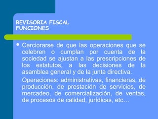 REVISORIA FISCAL
FUNCIONES
 Cerciorarse

de que las operaciones que se
celebren o cumplan por cuenta de la
sociedad se ajustan a las prescripciones de
los estatutos, a las decisiones de la
asamblea general y de la junta directiva.
Operaciones: administrativas, financieras, de
producción, de prestación de servicios, de
mercadeo, de comercialización, de ventas,
de procesos de calidad, jurídicas, etc…

 