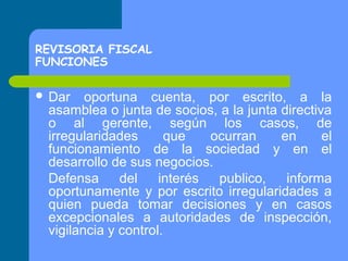 REVISORIA FISCAL
FUNCIONES
 Dar

oportuna cuenta, por escrito, a la
asamblea o junta de socios, a la junta directiva
o al gerente, según los casos, de
irregularidades
que
ocurran
en
el
funcionamiento de la sociedad y en el
desarrollo de sus negocios.
Defensa
del
interés
publico,
informa
oportunamente y por escrito irregularidades a
quien pueda tomar decisiones y en casos
excepcionales a autoridades de inspección,
vigilancia y control.

 