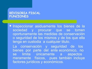 REVISORIA FISCAL
FUNCIONES
 Inspeccionar

asiduamente los bienes de la
sociedad y procurar que se tomen
oportunamente las medidas de conservación
o seguridad de los mismos y de los que ella
tenga en custodia a cualquier titulo.
La conservación y seguridad de los
bienes por parte del ente económico, no
se
limita
únicamente
a
aspectos
meramente físicos, pues también incluye
factores jurídicos y económicos.

 