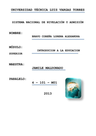 UNIVERSIDAD TÉCNICA LUIS VARGAS TORRES
SISTEMA NACIONAL DE NIVELACIÓN Y ADMISIÓN
NOMBRE:
BRAVO COBEÑA LORENA ALEXANDRA
MÓDULO:
INTRODUCION A LA EDUCACION
SUPERIOR
MAESTRA:
JAMILE MALDONADO
PARALELO:
4 – 101 – M01
2013
 