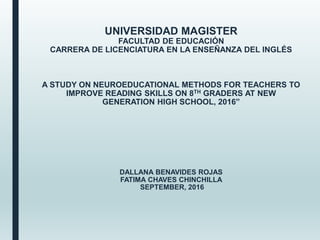 UNIVERSIDAD MAGISTER
FACULTAD DE EDUCACIÓN
CARRERA DE LICENCIATURA EN LA ENSEÑANZA DEL INGLÉS
A STUDY ON NEUROEDUCATIONAL METHODS FOR TEACHERS TO
IMPROVE READING SKILLS ON 8TH GRADERS AT NEW
GENERATION HIGH SCHOOL, 2016”
DALLANA BENAVIDES ROJAS
FATIMA CHAVES CHINCHILLA
SEPTEMBER, 2016
 