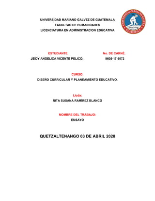 UNIVERSIDAD MARIANO GALVEZ DE GUATEMALA
FACULTAD DE HUMANIDADES
LICENCIATURA EN ADMINISTRACION EDUCATIVA
ESTUDIANTE. No. DE CARNÉ.
JEIDY ANGELICA VICENTE PELICÓ: 9605-17-3072
CURSO:
DISEÑO CURRICULAR Y PLANEAMIENTO EDUCATIVO.
Licda:
RITA SUSANA RAMÍREZ BLANCO
NOMBRE DEL TRABAJO:
ENSAYO
QUETZALTENANGO 03 DE ABRIL 2020
 