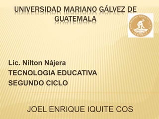 UNIVERSIDAD MARIANO GÁLVEZ DE
GUATEMALA
Lic. Nilton Nájera
TECNOLOGIA EDUCATIVA
SEGUNDO CICLO
JOEL ENRIQUE IQUITE COS
 