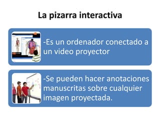 La pizarra interactiva
-Es un ordenador conectado a
un video proyector
-Se pueden hacer anotaciones
manuscritas sobre cualquier
imagen proyectada.
 