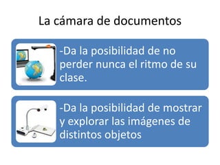 La cámara de documentos
-Da la posibilidad de no
perder nunca el ritmo de su
clase.
-Da la posibilidad de mostrar
y explorar las imágenes de
distintos objetos
 