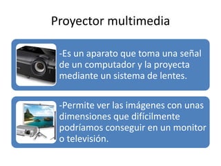 Proyector multimedia
-Es un aparato que toma una señal
de un computador y la proyecta
mediante un sistema de lentes.
-Permite ver las imágenes con unas
dimensiones que difícilmente
podríamos conseguir en un monitor
o televisión.
 