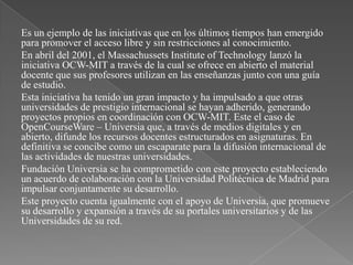 Es un ejemplo de las iniciativas que en los últimos tiempos han emergido
para promover el acceso libre y sin restricciones al conocimiento.
En abril del 2001, el Massachussets Institute of Technology lanzó la
iniciativa OCW-MIT a través de la cual se ofrece en abierto el material
docente que sus profesores utilizan en las enseñanzas junto con una guía
de estudio.
Esta iniciativa ha tenido un gran impacto y ha impulsado a que otras
universidades de prestigio internacional se hayan adherido, generando
proyectos propios en coordinación con OCW-MIT. Este el caso de
OpenCourseWare – Universia que, a través de medios digitales y en
abierto, difunde los recursos docentes estructurados en asignaturas. En
definitiva se concibe como un escaparate para la difusión internacional de
las actividades de nuestras universidades.
Fundación Universia se ha comprometido con este proyecto estableciendo
un acuerdo de colaboración con la Universidad Politécnica de Madrid para
impulsar conjuntamente su desarrollo.
Este proyecto cuenta igualmente con el apoyo de Universia, que promueve
su desarrollo y expansión a través de su portales universitarios y de las
Universidades de su red.
 