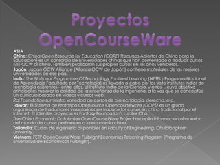 ASIA
China: China Open Resource for Education (CORE)(Recursos Abiertos de China para la
Educación) es un consorcio de universidades chinas que han comenzado a traducir cursos
MIT-OCW al chino. También publicarán sus propios cursos en los años venideros.
Japón: Japan OCW Alliance (Alianza OCW de Japón) contiene materiales de las mejores
universidades de ese país.
India: The National Programme Of Technology Enabled Learning (NPTEL)(Programa Nacional
de Aprendizaje Facultado por Tecnología) es llevado a cabo por los siete institutos indios de
tecnología existentes --entre ellos, el Instituto Indio de la Ciencia, y otros--, cuyo objetivo
principal es mejorar la calidad de la enseñanza de la ingeniería, a la vez que se conceptúe
un currículo basado en vídeos y cursos web.
Rai Foundation suministra variedad de cursos de biotecnología, derecho, etc.
Taiwan: El Sistema de Prototipo Opensource Opencourseware (OOPS) es un grupo
organizado de traductores voluntarios que traduce los cursos en chino tradicional por el
internet. El líder del proyecto es Fantasy Foundation's Lucifer Chu.
The China Economic Databases OpenCourseWare Project recopila información alrededor
del mundo de cursos pertinentes a la economía china.
Tailandia: Cursos de ingeniería disponibles en Faculty of Engineering, Chulalongkorn
University.
Vietnam: FETP OpenCourseWare Fulbright Economics Teaching Program (Programa de
Enseñanza de Económicas Fulbright).
 