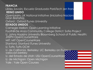 FRANCIA
Libres Savoirs: Escuela Graduada ParisTech (en francés)
 REINO UNIDO
OpenLearn: UK National Initiative (Iniciativa Nacional de la
Gran Bretaña)
Oxford : Oxford iTunes University
ESTADOS UNIDOS
Carnegie Mellon: Open Learning Initiative
Foothill-De Anza Community College District: Sofia Project
U. Johns Hopkins University Bloomberg School of Public Health:
JHSPH OpenCourseWare
MIT: MIT OpenCourseWare
Stanford: Stanford iTunes University
U. Tufts: Tufts OCW
U. de California, Berkeley: UC Berkeley on iTunes y
webcast.berkley
U. del Estado de Utah: USU OpenCourseWare
U. de Michigan: Open Michigan
Yale : Yale Open Courses
 