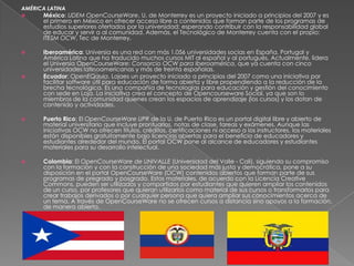 AMÉRICA LATINA
     México: UDEM OpenCourseWare, U. de Monterrey es un proyecto iniciado a principios del 2007 y es
      el primero en México en ofrecer acceso libre a contenidos que forman parte de los programas de
      estudios superiores ofertados por la universidad; esperando contribuir con la responsabilidad global
      de educar y servir a al comunidad. Además, el Tecnológico de Monterrey cuenta con el propio:
      ITESM OCW, Tec de Monterrey.

     Iberoamérica: Universia es una red con más 1.056 universidades socias en España, Portugal y
      América Latina que ha traducido muchos cursos MIT al español y al portugués. Actualmente, lidera
      el Universia OpenCourseWare: Consorcio OCW para Iberoamérica, que ya cuenta con cinco
      universidades latinoamericanas y más de treinta españolas.
     Ecuador: OpenEQaula, Lojaes un proyecto iniciado a principios del 2007 como una iniciativa por
      facilitar software útil para educación de forma abierta y libre propendiendo a la reducción de la
      brecha tecnológica. Es una compañía de tecnologías para educación y gestión del conocimiento
      con sede en Loja. La iniciativa crea el concepto de Opencourseware Social, ya que son lo
      miembros de la comunidad quienes crean los espacios de aprendizaje (los cursos) y los dotan de
      contenido y actividades.

     Puerto Rico: El OpenCourseWare UPR de la U. de Puerto Rico es un portal digital libre y abierto de
      material universitario que incluye prontuarios, notas de clase, tareas y exámenes. Aunque las
      iniciativas OCW no ofrecen títulos, créditos, certificaciones ni acceso a los instructores, los materiales
      están disponibles gratuitamente bajo licencias abiertas para el beneficio de educadores y
      estudiantes alrededor del mundo. El portal OCW pone al alcance de educadores y estudiantes
      materiales para su desarrollo intelectual.

     Colombia: El OpenCourseWare de UNIVALLE (Universidad del Valle - Cali), siguiendo su compromiso
      con la formación y con la construcción de una sociedad más justa y democrática, pone a su
      disposición en el portal OpenCourseWare (OCW) contenidos abiertos que forman parte de sus
      programas de pregrado y posgrado. Estos materiales, de acuerdo con la Licencia Creative
      Commons, pueden ser utilizados y compartidos por estudiantes que quieren ampliar los contenidos
      de un curso, por profesores que quieran utilizarlos como material de sus cursos o transformarlos para
      crear trabajos derivados o por cualquier persona que quiera ampliar sus conocimientos acerca de
      un tema. A través de OpenCourseWare no se ofrecen cursos a distancia sino apoyos a la formación,
      de manera abierta.
 