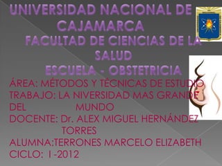 ÁREA: MÉTODOS Y TÉCNICAS DE ESTUDIO
TRABAJO: LA NIVERSIDAD MAS GRANDE
DEL          MUNDO
DOCENTE: Dr. ALEX MIGUEL HERNÁNDEZ
           TORRES
ALUMNA:TERRONES MARCELO ELIZABETH
CICLO: I -2012
 