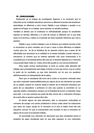 VI . CONCLUSIONES
   Realizando ya el trabajo de investigación llegamos a la conclusión que la
educación en las unidades educativas nocturnas es diferente el proceso de enseñanza-
aprendizaje, en diferencia a otros turnos. Debido a que trabajan e ayudan a sus
padres en el hogar, en su trabajo para solventar sus estudios escolares.
También se denota que la enseñanza es individualizada porque los estudiantes
ingresan en tiempos diferentes y su nivel de avance es diferente, por lo que toda
tarea se la termina y realiza en el periodo de clases haciendo referencia que más es
práctica.
       Debido a que, muchos trabajan y por el esfuerzo que realizan durante el día
se encuentran un poco cansados, por lo que a veces se hace dificultoso el exigirles
mucho; pero eso les da la fortaleza de ser personas activas que a pesar de las
dificultades que atraviesan en la realidad no se sienten limitados a poner esfuerzo y
entusiasmo, al contario que les interesa aprender más cosas incentivando a la
curiosidad que es fomentada dentro del aula por el docente llegando así a motivarlo
a que pueda lograr todas sus metas, entre ellas puede ser una carrera profesional.
       Para poder concluir asertivamente, se tomó en cuenta cada elemento del
trabajo; pero principalmente para llegar al fondo se tuvo que tomar muy en cuenta
la parte de los resultados, ya que estos elementos son los que nos ayudaran
definitivamente a la interpretación de los datos.
       Para que un estudiante del turno de la noche se encuentre motivado tiene
que estar motivado imprescindiblemente por alguno de los tres elementos: por parte
de sus padres, quienes los motivan desde el exterior de la institución educativa por
parte de sus educadores o profesores en este caso quienes se convierten en sus
segundos padres, orientadores siempre con la finalidad de buscar un bienestar mejor
para ellos o en caso contrario por parte de ellos mismos de su motivación intrínseca
de cuanto ellos se quieren superar día a día.
       Al obviar alguno de estos elementos, ellos se encuentran confundidos al
momento de escoger una carrera profesional e incluso cuales serían las instituciones
que serían de mayor ayuda en el momento en el que se hallan fuera del siclo
educativo normal. Ya que es precisamente esta situación la que se encuentra en
alguno de los casos en el presente trabajo.
       Un porcentaje muy relevante nos demuestra que estos estudiantes tienen el
propósito de seguir estudiando pero los que ellos requieren es una motivación
 