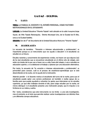 LA PAZ – BOLIVIA
   I.      DATOS

TEMA: LA FAMILIA, EL DOCENTE Y EL INTERÉS PERSONAL, COMO FACTORES
MOTIVACIONALES EN EL ESTUDIANTE

LUGAR: La Unidad Educativa “Vicente Tejada” está ubicado en la calle 9 esquina Jorge
Squier, de Villa Tejada Rectangular, Distrito Municipal Uno, de la Ciudad de El Alto,
cerca a la Ciudad Satélite.
GRADO: Son de 6to de Secundaria de la Unidad Educativa Nocturno “Vicente Tejada”

   II.     JUSTIFICACIÓN

La encuesta de temática “Vocación e intereses educacionales y profesionales”, es
importante porque es un instrumento que nos ayuda a descubrir si el estudiante va
estudiar en un futuro.

Estudios recientes y conocimiento de experiencias vividas, nos hacen ver que algunos (as)
de los (as) estudiantes que se encuentran estudiando en el último año de colegio, aún
están con dudas de lo que van a hacer con su vida, fuera del colegio; si van a estudiar en
educación superior, o si se dedicaran al trabajo u optaran por una educación alternativa.

Por tanto, la encuesta de “la vocación e intereses educacionales y profesionales”, es
primordial para conocer, cuál es el proceso de enseñanza-aprendizaje que se está
desarrollando en las aulas, con la ayuda de la motivación.

Además percibir si el docente motiva al estudiante del turno de la noche, para que el
estudiante pueda optar una carrera profesional, así también si recibe apoyo de su
familia para que pueda ayudarle a solventar los gastos que intervienen en los estudios
superiores, ya que ellos trabajan durante el día, para luego estudiar por la noche, así
mismo distinguir si el estudiante presenta una motivación propia, que le impulse a no
limitarse en sus metas y sueños.

Por tanto, consideramos que este instrumento no nos limita a una sola investigación,
mas al contrario, es el inicio que permite realizar varias investigaciones con distintos fines
y en diferentes campos educativos.
 