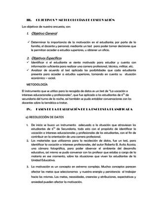 III.    OBJETIVOS Y METODOLOGÍAS DE OBSERVACIÓN

Los objetivos de nuestra encuesta, son:

   1. Objetivo General

     Determinar la importancia de la motivación en el estudiante; por parte de la
      familia, el docente y personal; mediante un test para poder tomar decisiones que
      le permitan acceder a estudios superiores, u obtener un oficio.

   2. Objetivos Específicos
    Identificar si el estudiante se siente motivado para estudiar y cuenta con
     información suficiente para realizar una carrera profesional, técnica, militar, etc.
    Analizar de acuerdo al test aplicado las posibilidades que cada estudiante
     presente para acceder a estudios superiores, tomando en cuenta su situación
     económico – social.

   METODOLOGÍA

El instrumento que se utilizo para la recogida de datos es un test de “La vocación e
intereses educacionales y profesionales”, que fue aplicado a los estudiantes de 6to de
secundaria del turno de la noche, así también se pudo entablar conversaciones con los
docentes sobre la temática a tratar.

   IV.     FASES DE LA REALIZACIÓN DE LA ENCUESTA PLANIFICADA

  a) RECOLECCIÓN DE DATOS

   1. De inicio se busco un instrumento adecuado a la situación que atraviesan los
      estudiantes de 6to de Secundaria, todo esto con el propósito de identificar la
      vocación e intereses educacionales y profesionales de los estudiantes, con el fin de
      contribuir en la orientación de una carrera profesional.
   2. Los materiales que utilizamos para la recolección de datos, fue un test, para
      identificar la vocación e intereses profesionales, del autor Roberto B. Avila Acosta;
      una cámara fotográfica, para poder observar el ambiente del desarrollo
      educativo, así mismo se pudo conversar con los profesor que estaba a cargo de la
      materia en ese momento, sobre las situaciones que viven los estudiantes de la
      Unidad Educativa.

   3. La motivación es un concepto en extremo complejo. Muchos conceptos parecen
        afectar las metas que seleccionamos y nuestra energía y persistencia al trabajar
        hacia las mismas. Las metas, necesidades, creencias y atribuciones, expectativas y
        ansiedad pueden afectar la motivación.
 