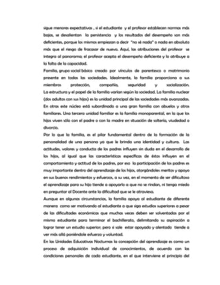 sigue menores expectativas , si el estudiante y el profesor establecen normas más
bajas, se desalientan la persistencia y los resultados del desempeño son más
deficientes, porque los mismos empiezan a decir “no sé nada” o nada en absoluto
más que el riesgo de fracasar de nuevo. Aquí, las atribuciones del profesor se
integra al panorama; el profesor acepta el desempeño deficiente y lo atribuye a
la falta de la capacidad.
Familia, grupo social básico creado por vínculos de parentesco o matrimonio
presente en todas las sociedades. Idealmente, la familia proporciona a sus
miembros       protección,     compañía,        seguridad         y   socialización.
La estructura y el papel de la familia varían según la sociedad. La familia nuclear
(dos adultos con sus hijos) es la unidad principal de las sociedades más avanzadas.
En otras este núcleo está subordinado a una gran familia con abuelos y otros
familiares. Una tercera unidad familiar es la familia monoparental, en la que los
hijos viven sólo con el padre o con la madre en situación de soltería, viudedad o
divorcio.
Por lo que la familia, es el pilar fundamental dentro de la formación de la
personalidad de una persona ya que le brinda una identidad y cultura. Las
actitudes, valores y conducta de los padres influyen sin duda en el desarrollo de
los hijos, al igual que las características específicas de éstos influyen en el
comportamiento y actitud de los padres, por eso la participación de los padres es
muy importante dentro del aprendizaje de los hijos, otorgándoles meritos y apoyo
en sus buenos rendimientos y esfuerzos, a su vez, en el momento de ser dificultoso
el aprendizaje para su hijo tiende a apoyarlo a que no se rindan, ni tenga miedo
en preguntar al Docente ante la dificultad que se le atraviesa.
Aunque en algunas circunstancias, la familia apoya al estudiante de diferente
manera como ser motivando al estudiante a que siga estudios superiores a pesar
de las dificultades económicas que muchas veces deben ser solventadas por el
mismo estudiante para terminar el bachillerato, delimitando su aspiración a
lograr tener un estudio superior; pero si sale estar apoyado y alentado tiende a
ver más allá poniéndole esfuerzo y voluntad.
En las Unidades Educativas Nocturnas la concepción del aprendizaje es como un
proceso de adquisición individual de conocimientos, de acuerdo con las
condiciones personales de cada estudiante, en el que interviene el principio del
 
