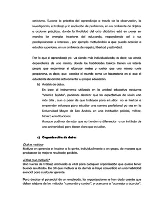 activismo. Supone la práctica del aprendizaje a través de la observación, la
       investigación, el trabajo y la resolución de problemas, en un ambiente de objetos
       y acciones prácticas, donde la finalidad del acto didáctico está en poner en
       marcha las energías interiores del educando, respondiendo así a sus
       predisposiciones e intereses , por ejemplo motivándolo a que pueda acceder a
       estudios superiores, en un ambiente de respeto, libertad y actividad.


       Por lo que el aprendizaje ya va siendo más individualizado, es decir, va siendo
       dependiente de uno mismo, donde las habilidades básicas tienen un interés
       propio que encaminar el alcanzar metas y sueños que uno mismo suele
       proponerse, es decir, que concibe el mundo como un laboratorio en el que el
       estudiante desarrolla activamente su propia educación.
          b) Análisis de datos.
              En base al instrumento utilizado en la unidad educativa nocturna
              “Vicente Tejada”, podemos denotar que las expectativas de visión van
              más allá , aun a pesar de que trabajan para estudiar no se limitan a
              emprender esfuerzos para estudiar una carrera profesional ya sea en la
              Universidad Mayor de San Andrés, en una institución policial, militar,
              técnico e institucional.
              Aunque pudimos denotar que no tienden a diferenciar a un instituto de
              una universidad, pero tienen claro que estudiar.


          c) Organización de datos

Qué es motivar
Motivar en gerencia es inspirar a la gente, individualmente o en grupo, de manera que
produzcan los mejores resultados posibles.

¿Para que motivar?
Una fuerza de trabajo motivada es vital para cualquier organización que quiera tener
buenos resultados. De allí que motivar a los demás se haya convertido en una habilidad
esencial para cualquier gerente.

Para desatar el potencial de un empleado, las organizaciones se han dado cuenta que
deben alejarse de los métodos “comando y control”, y acercarse a “aconsejar y acordar”.
 