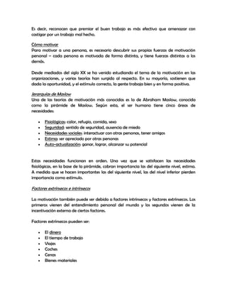 Es decir, reconocen que premiar el buen trabajo es más efectivo que amenazar con
castigar por un trabajo mal hecho.

Cómo motivar
Para motivar a una persona, es necesario descubrir sus propias fuerzas de motivación
personal – cada persona es motivada de forma distinta, y tiene fuerzas distintas a los
demás.

Desde mediados del siglo XX se ha venido estudiando el tema de la motivación en las
organizaciones, y varias teorías han surgido al respecto. En su mayoría, sostienen que
dada la oportunidad, y el estímulo correcto, la gente trabaja bien y en forma positiva.

Jerarquías de Maslow
Una de las teorías de motivación más conocidas es la de Abraham Maslow, conocida
como la pirámide de Maslow. Según esta, el ser humano tiene cinco áreas de
necesidades:

       Fisiológicas: calor, refugio, comida, sexo
       Seguridad: sentido de seguridad, ausencia de miedo
       Necesidades sociales: interactuar con otras personas, tener amigos
       Estima: ser apreciado por otras personas
       Auto-actualización: ganar, lograr, alcanzar su potencial


Estas necesidades funcionan en orden. Una vez que se satisfacen las necesidades
fisiológicas, en la base de la pirámide, cobran importancia las del siguiente nivel, estima.
A medida que se hacen importantes las del siguiente nivel, las del nivel inferior pierden
importancia como estímulo.

Factores extrínsecos e intrínsecos

La motivación también puede ser debida a factores intrínsecos y factores extrínsecos. Los
primeros vienen del entendimiento personal del mundo y los segundos vienen de la
incentivación externa de ciertos factores.

Factores extrínsecos pueden ser:

       El dinero
       El tiempo de trabajo
       Viajes
       Coches
       Cenas
       Bienes materiales
 