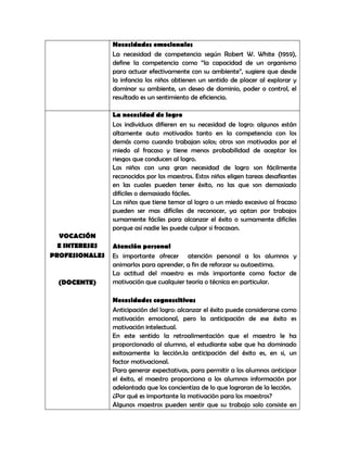 Necesidades emocionales
                La necesidad de competencia según Robert W. White (1959),
                define la competencia como “la capacidad de un organismo
                para actuar efectivamente con su ambiente”, sugiere que desde
                la infancia los niños obtienen un sentido de placer al explorar y
                dominar su ambiente, un deseo de dominio, poder o control, el
                resultado es un sentimiento de eficiencia.

                La necesidad de logro
                Los individuos difieren en su necesidad de logro: algunos están
                altamente auto motivados tanto en la competencia con los
                demás como cuando trabajan solos; otros son motivados por el
                miedo al fracaso y tiene menos probabilidad de aceptar los
                riesgos que conducen al logro.
                Los niños con una gran necesidad de logro son fácilmente
                reconocidos por los maestros. Estos niños eligen tareas desafiantes
                en las cuales pueden tener éxito, no las que son demasiado
                difíciles o demasiado fáciles.
                Los niños que tiene temor al logro o un miedo excesivo al fracaso
                pueden ser mas difíciles de reconocer, ya optan por trabajos
                sumamente fáciles para alcanzar el éxito o sumamente difíciles
                porque así nadie les puede culpar si fracasan.
  VOCACIÓN
  E INTERESES   Atención personal
PROFESIONALES   Es importante ofrecer atención personal a los alumnos y
                animarlos para aprender, a fin de reforzar su autoestima.
                La actitud del maestro es más importante como factor de
  (DOCENTE)     motivación que cualquier teoría o técnica en particular.

                Necesidades cognoscitivas
                Anticipación del logro: alcanzar el éxito puede considerarse como
                motivación emocional, pero la anticipación de ese éxito es
                motivación intelectual.
                En este sentido la retroalimentación que el maestro le ha
                proporcionado al alumno, el estudiante sabe que ha dominado
                exitosamente la lección.la anticipación del éxito es, en si, un
                factor motivacional.
                Para generar expectativas, para permitir a los alumnos anticipar
                el éxito, el maestro proporciona a los alumnos información por
                adelantado que los concientiza de lo que lograran de la lección.
                ¿Por qué es importante la motivación para los maestros?
                Algunos maestros pueden sentir que su trabajo solo consiste en
 