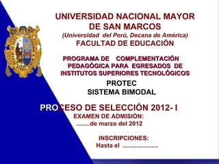 UNIVERSIDAD NACIONAL MAYOR DE SAN MARCOS (Universidad  del Perú, Decana de América) FACULTAD DE EDUCACIÓN PROGRAMA DE  COMPLEMENTACIÓN  PEDAGÓGICA PARA  EGRESADOS  DE INSTITUTOS SUPERIORES TECNOLÓGICOS PROTEC SISTEMA BIMODAL PRO CESO DE SELECCIÓN 2012- I EXAMEN DE ADMISIÓN: ........de marzo del 2012 INSCRIPCIONES:  Hasta el  ..................... 