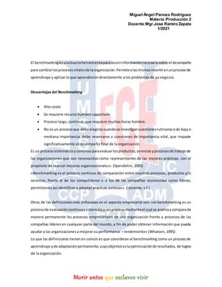 Miguel Ángel Panozo Rodriguez
Materia :Producción 2
Docente:Mgr.Jose Ramiro Zapata
1/2021
Morir antes que esclavos vivir
El benchmarkinges unabuenaherramientaparareunirinformaciónnecesariasobre el desempeño
para cambiarlosprocesosvitalesde laorganización.Permitealasmismasinvertirenunprocesode
aprendizaje y aplicar lo que aprendieron directamente a los problemas de su negocio.
Desventajas del Benchmarking
 Alto costo
 Se requiere recurso humano capacitado
 Proceso largo, continuo, que requiere muchas horas hombre.
 No es un procesoque deba elegirse cuandose investigancuestionesrutinariasode baja o
mediana importancia, debe reservarse a cuestiones de importancia vital, que impacte
significativamente el desempeño final de la organización.
Es un procesosistemáticoycontinuoparaevaluarlosproductos,serviciosyprocesosde trabajode
las organizaciones que son reconocidas como representantes de las mejores prácticas, con el
propósito de realizar mejoras organizacionales». (Spendolini, 2005)
«Benchmarking es el proceso continuo de comparación entre nuestros procesos, productos y/o
servicios, frente al de los competidores o a los de las compañías reconocidas como líderes,
permitiendo así identificar y adoptar prácticas exitosas». (Llorente, s.f.)
Otras de las definicionesmás enfocadas en el aspecto empresarial son: «el benchmarking es un
procesode evaluacióncontinuaysistemática,unprocesomedianteel cual se analizaycomparade
manera permanente los procesos empresariales de una organización frente a procesos de las
compañías líderes en cualquier parte del mundo, a fin de poder obtener información que pueda
ayudar a las organizaciones a mejorar su performance – rendimiento» (Whatson, 1995)
Lo que las definiciones tienen en común es que consideran al benchmarking como un proceso de
aprendizaje yde adaptaciónpermanente,cuyoobjetivoeslaoptimizaciónde resultados, de logros
de la organización.
 