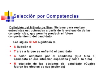 Definición del Método de Star: Sistema para realizar
entrevistas estructuradas a partir de la evaluación de las
competencias, que permite predecir el futuro
comportamiento del candidato.
Las siglas STAR significan la:
 S ituación ó
 T area a la que se enfrentó el candidato
 A cción adoptada por el candidato (qué hizó el
candidato en esa situación especifica y como lo hizo)
 R esultado de las acciones del candidato (Cuales
fueron los efectos de sus acciones)
Selección por Competencias
 