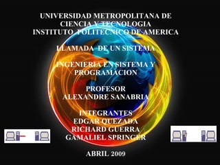 UNIVERSIDAD METROPOLITANA DE CIENCIA Y TECNOLOGIA INSTITUTO  POLITECNICO DE AMERICA LLAMADA  DE UN SISTEMA INGENIERIA EN SISTEMA Y PROGRAMACION PROFESOR ALEXANDRE SANABRIA   INTEGRANTES EDGAR QUEZADA RICHARD GUERRA GAMALIEL SPRINGER ABRIL 2009 
