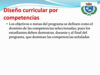 Diseño curricular por
competencias
 Los objetivos o metas del programa se definen como el
  dominio de las competencias seleccionadas; pues los
  estudiantes deben demostrar, durante y al final del
  programa, que dominan las competencias señaladas
 
