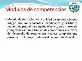 Módulos de competencias
 Módulo de formación es la unidad de aprendizaje que
 integra los conocimientos, habilidades y actitudes
 requeridos para el desempeño efectivo, en un Área de
 competencias o una Unidad de competencias, a través
 del desarrollo de experiencias y tareas complejas que
 provienen del campo profesional en un contexto real.
 