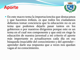 Aporte
 En este macro tema la importacioncita que destacamos
 y que hacemos énfasis, es que todos los ciudadanos
 debemos tomar conciencia que la educación no es un
 tema que podemos dejarlo pasar tantos en los
 gobiernos o por nuestros dirigentes porque este es un
 tema en el cual nos componente y que está en riego la
 educación de nuestra juventud a mi criterio el aporte
 más importante es actualizarnos cada día en esa
 búsqueda insaciable del conocimiento y del aprender -
 aprender darle esa respuesta que a veces nos quedan
 vagas al no conocimiento.
 