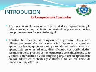 INTRODUCION
                    La Competencia Curricular

 Intenta superar el divorcio entre la realidad socio/profesional y la
  educación superior, mediante un currículum por competencias,
  que promueva una formación integral

 Acentúa la necesidad de emplear, con precisión, los cuatro
  pilares fundamentales de la educación: aprender a aprender,
  aprender a hacer, aprender a ser y aprender a convivir; centra el
  aprendizaje en el estudiante, diversificando sus posibilidades;
  reconociendo su práctica como recurso que consolida lo que sabe
  y aplica; aprendiendo a auto dirigirse y organizar su aprendizaje
  en los diferentes contextos y culturas a fin de realizarse de
  manera activa/reflexiva.
 