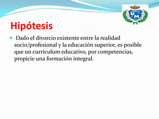 Hipótesis
 Dado el divorcio existente entre la realidad
 socio/profesional y la educación superior, es posible
 que un currículum educativo, por competencias,
 propicie una formación integral.
 