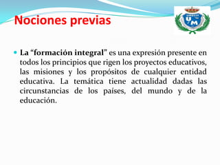Nociones previas

 La “formación integral” es una expresión presente en
 todos los principios que rigen los proyectos educativos,
 las misiones y los propósitos de cualquier entidad
 educativa. La temática tiene actualidad dadas las
 circunstancias de los países, del mundo y de la
 educación.
 