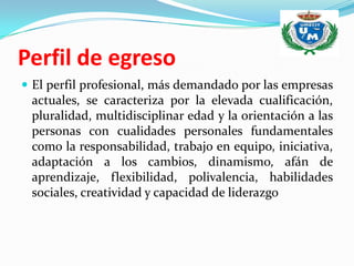 Perfil de egreso
 El perfil profesional, más demandado por las empresas
 actuales, se caracteriza por la elevada cualificación,
 pluralidad, multidisciplinar edad y la orientación a las
 personas con cualidades personales fundamentales
 como la responsabilidad, trabajo en equipo, iniciativa,
 adaptación a los cambios, dinamismo, afán de
 aprendizaje, flexibilidad, polivalencia, habilidades
 sociales, creatividad y capacidad de liderazgo
 