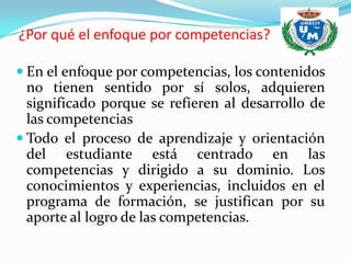 ¿Por qué el enfoque por competencias?

 En el enfoque por competencias, los contenidos
  no tienen sentido por sí solos, adquieren
  significado porque se refieren al desarrollo de
  las competencias
 Todo el proceso de aprendizaje y orientación
  del estudiante está centrado en las
  competencias y dirigido a su dominio. Los
  conocimientos y experiencias, incluidos en el
  programa de formación, se justifican por su
  aporte al logro de las competencias.
 