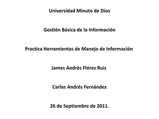 Universidad Minuto de Dios


       Gestión Básica de la Información


Practica Herramientas de Manejo de Información


           James Andrés Flórez Ruiz


           Carlos Andrés Fernández


          26 de Septiembre de 2011.
 