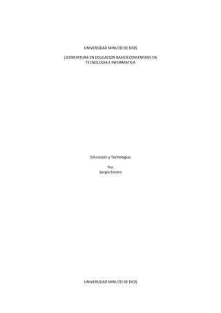 UNIVERSIDAD MINUTO DE DIOS

LICENCIATURA EN EDUCACION BASICA CON ENFASIS EN
           TECNOLOGIA E INFORMATICA




             Educación y Tecnologías

                       Por
                  Sergio Forero




          UNIVERSIDAD MINUTO DE DIOS
 