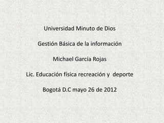 Universidad Minuto de Dios

    Gestión Básica de la información

          Michael García Rojas

Lic. Educación física recreación y deporte

      Bogotá D.C mayo 26 de 2012
 