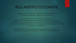 REGLAMENTO ESTUDIANTIL
Mediante Acuerdo 92 del 27 de febrero de 2009 aprobó y
promulgó los estatutos vigentes de la Corporación.
EL CONSEJO DE FUNDADORES hace propios los
siguientes Principios Generales de EL MINUTO DE DIOS como principios
orientadores de la Corporación Universitaria, de la Comunidad Educativa y de la
Autonomía Universitaria, contenidos en los Estatutos de la Corporación Universitaria
Minuto de Dios, UNIMINUTO.
Que de acuerdo con los principios de la Universidad van dirigidos a :
ESTUDIANTES, DECANOS, PROFESORES YPERSONAL ADMINISTRATIVO.
 