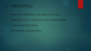 1. PRINCIPIOS:
PRINCIPIOS GENERALES DEL MINUTO DE DIOS.
PRINCIPIOS DE LA COORPORACION UNIVERISITARIA.
COMUNIDAD EDUCATIVA.
AUTONOMIA UNIVERSITARIA.
 