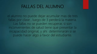 FALLAS DEL ALUMNO
el alumno no puede dejar acumular mas de tres
fallas por clase , luego de 3 perderá la materia.
Las fallas no se pueden recuperar, si son
inconvenientes de salud tiene que presentar la
incapacidad original, y ahí determinarán si se
puede hacer algo a favor del estudiante.
 