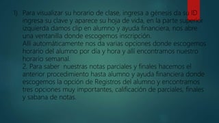 1) Para visualizar su horario de clase, ingresa a génesis da su ID
ingresa su clave y aparece su hoja de vida, en la parte superior
izquierda damos clip en alumno y ayuda financiera, nos abre
una ventanilla donde escogemos inscripción.
Allí automáticamente nos da varias opciones donde escogemos
horario del alumno por día y hora y allí encontramos nuestro
horario semanal.
2. Para saber nuestras notas parciales y finales hacemos el
anterior procedimiento hasta alumno y ayuda financiera donde
escogemos la opción de Registros del alumno y encontramos
tres opciones muy importantes, calificación de parciales, finales
y sabana de notas.
 
