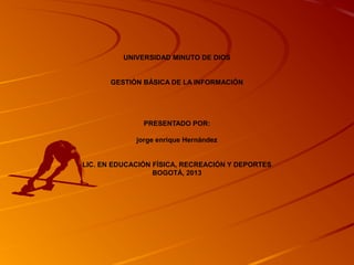 UNIVERSIDAD MINUTO DE DIOS


       GESTIÓN BÁSICA DE LA INFORMACIÓN




               PRESENTADO POR:

             jorge enrique Hernández


LIC. EN EDUCACIÓN FÍSICA, RECREACIÓN Y DEPORTES
                  BOGOTÁ, 2013
 