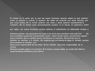 El mitote es la razón por la que los seres humanos apenas saben lo que quieren,
cómo lo quieren o cuándo lo quieren. No están de acuerdo con ellos mismos por
que unas partes de la mente quieren una cosa y otras quieren exactamente lo
contrario. No te tomes nada personalmente porque, si lo haces, te expones a sufrir
por nada. Los seres humanos somos adictos al sufrimiento en diferentes niveles y
distintos grados; nos apoyamos los unos a los otros para mantener esta adicción. He
mos acordado ayudarnos mutuamente a sufrir. Vayas donde vayas, encontraras a gente
que te mentirá, pero a medida que tu conciencia se expanda, descubrirás que tu
también te mientes a ti mismo. No esperes que los demás te digan la verdad, porque
ellos también se mienten a sí.
Nunca eres responsable de los actos de los demás; sólo eres responsable de ti
mismo.
Siempre puedes seguir a tu corazón. Si lo haces, aunque estés en medio del infierno,
experimentarás felicidad y paz interior.
 