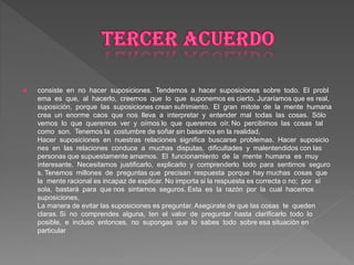  consiste en no hacer suposiciones. Tendemos a hacer suposiciones sobre todo. El probl
ema es que, al hacerlo, creemos que lo que suponemos es cierto. Juraríamos que es real,
suposición, porque las suposiciones crean sufrimiento. El gran mitote de la mente humana
crea un enorme caos que nos lleva a interpretar y entender mal todas las cosas. Sólo
vemos lo que queremos ver y oímos lo que queremos oír. No percibimos las cosas tal
como son. Tenemos la costumbre de soñar sin basarnos en la realidad,
Hacer suposiciones en nuestras relaciones significa buscarse problemas. Hacer suposicio
nes en las relaciones conduce a muchas disputas, dificultades y malentendidos con las
personas que supuestamente amamos. El funcionamiento de la mente humana es muy
interesante. Necesitamos justificarlo, explicarlo y comprenderlo todo para sentirnos seguro
s. Tenemos millones de preguntas que precisan respuesta porque hay muchas cosas que
la mente racional es incapaz de explicar. No importa si la respuesta es correcta o no; por sí
sola, bastará para que nos sintamos seguros. Esta es la razón por la cual hacemos
suposiciones,
La manera de evitar las suposiciones es preguntar. Asegúrate de que las cosas te queden
claras. Si no comprendes alguna, ten el valor de preguntar hasta clarificarlo todo lo
posible, e incluso entonces, no supongas que lo sabes todo sobre esa situación en
particular
 