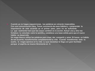  Cuando ya no hagas suposiciones, tus palabras se volverán impecables.
Con una comunicación clara, Tomar conciencia de esos hábitos y comprender la
importancia de este acuerdo es el primer paso, pero no es suficiente.
Lo que realmente hará que las cosas cambien es la acción. Actuar una y otra vez
fortalece tu voluntad, nutre la semilla y establece una base sólida para que el nuevo
hábito se desarrolle.
Un mago blanco utiliza las palabras para crear, dar, compartir y amar. Si haces un hábito
de est acuerdo, transformarás completamente tu vida. Cuando transformas todo tu
sueño, la magia aparece en tu vida. Lo que necesitas te llega con gran facilidad
porque el espíritu se mueve libremente en ti.
 