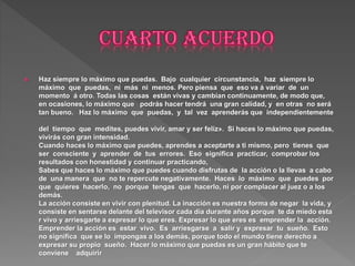  Haz siempre lo máximo que puedas. Bajo cualquier circunstancia, haz siempre lo
máximo que puedas, ni más ni menos. Pero piensa que eso va á variar de un
momento á otro. Todas las cosas están vivas y cambian continuamente, de modo que,
en ocasiones, lo máximo que podrás hacer tendrá una gran calidad, y en otras no será
tan bueno. Haz lo máximo que puedas, y tal vez aprenderás que independientemente
del tiempo que medites, puedes vivir, amar y ser feliz». Si haces lo máximo que puedas,
vivirás con gran intensidad.
Cuando haces lo máximo que puedes, aprendes a aceptarte a ti mismo, pero tienes que
ser consciente y aprender de tus errores. Eso significa practicar, comprobar los
resultados con honestidad y continuar practicando,
Sabes que haces lo máximo que puedes cuando disfrutas de la acción o la llevas a cabo
de una manera que no te repercute negativamente. Haces lo máximo que puedes por
que quieres hacerlo, no porque tengas que hacerlo, ni por complacer al juez o a los
demás.
La acción consiste en vivir con plenitud. La inacción es nuestra forma de negar la vida, y
consiste en sentarse delante del televisor cada día durante años porque te da miedo esta
r vivo y arriesgarte a expresar lo que eres. Expresar lo que eres es emprender la acción.
Emprender la acción es estar vivo. Es arriesgarse a salir y expresar tu sueño. Esto
no significa que se lo impongas a los demás, porque todo el mundo tiene derecho a
expresar su propio sueño. Hacer lo máximo que puedas es un gran hábito que te
conviene adquirir
 