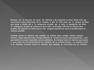  Naciste con el derecho de amar, de disfrutar y de compartir tu amor. Estás vivo, así
que toma tu vida y disfrútala. No te resistas á que la vida pase por ti, porque es Dios
qué pasa á través de ti. Tu existencia prueba, por sí sola, la existencia de Dios.
Tu existencia prueba la existencia de la vida y la energía, sólo haz lo máximo que
puedas. No esperes no hacer nunca más ninguna suposición, pero sí puedes hacer lo
máximo posible.
Cuándo haces lo máximo que puedes, te sientes bien contigo mismo aunque
todavía hagas suposiciones, aunque todavía te tomes las cosas personalmente y aun
que todavía no seas impecable con tus palabras. Si siempre haces lo máximo que pueda
s, una y otra vez, te convertirás en un maestro de la transformación. La práctica form
a al maestro. Cuando haces lo máximo que puedes, te conviertes en un maestro.
 