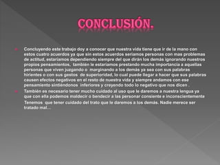  Concluyendo este trabajo doy a conocer que nuestra vida tiene que ir de la mano con
estos cuatro acuerdos ya que sin estos acuerdos seriamos personas con mas problemas
de actitud, estaríamos dependiendo siempre del que dirán los demás ignorando nuestros
propios pensamientos, también le estaríamos prestando mucha importancia a aquellas
personas que viven juzgando o marginando a los demás ya sea con sus palabras
hirientes o con sus gestos de superioridad, lo cual puede llegar a hacer que sus palabras
causen efectos negativos en el resto de nuestra vida y siempre andamos con ese
pensamiento sintiéndonos inferiores y creyendo todo lo negativo que nos dicen .
 También es necesario tener mucho cuidado al uso que le daremos a nuestra lengua ya
que con ella podemos maldecir o bendecir a las personar consiente e inconscientemente
Tenemos que tener cuidado del trato que le daremos a los demás. Nadie merece ser
tratado mal…
 