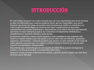  En este trabajo presento los cuatro acuerdo que son muy importantes para el ser humano
ya que nos demuestra que nuestras palabras tienen que ser impecables, que nunca
tenemos que tomar las cosas personales ósea tenemos que confiar en nosotros y no
creer lo que los demás digan, no tenemos que hacer suposiciones ya que estas
suposiciones nos causan sufrimiento y desconfianza y por ultimo nos dice que tenemos
que hacer lo mejor siempre ya que si no lo hacemos no estaríamos amándonos y
aceptándonos a nosotros mismos y a los demás..
 Si hacemos conforme a estos cuatro acuerdo lo mas probable es que nuestras vida
tomen un cambio drástico que nos ayude a no vivir esta vida con mentiras, prejuicios,
egoísmos, sufrimientos, y diciendo palabras que causen un gran impacto en las vidas de
todas aquellas personas que nos rodean e incluso nosotros mismos ya sea que este
impacto sea agradable o desagradable.
 Recordando que nuestra lengua es una espada de doble filo la cual se encarga de la
mentira y la otra de la verdad.. La verdad Nos Hará Libre.
 Queda en nosotros tomar la decisión de cambiar y permitir que en nuestro ser este lleno
de amos, paz y felicidad.
 